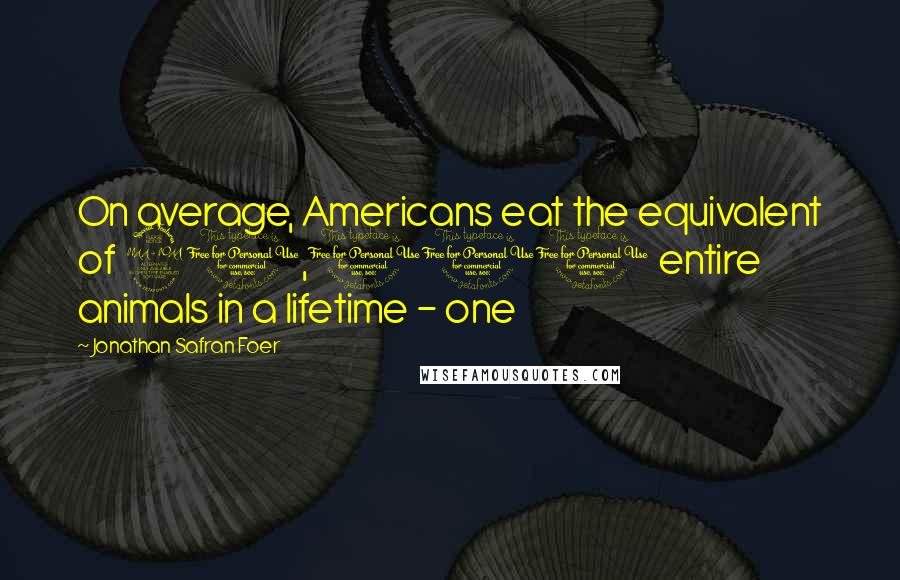 Jonathan Safran Foer Quotes: On average, Americans eat the equivalent of 21,000 entire animals in a lifetime - one