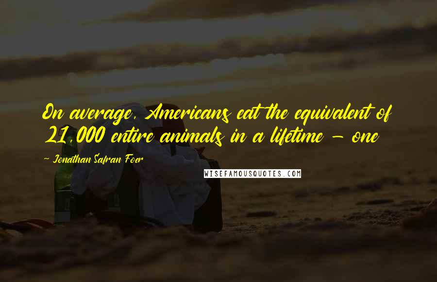 Jonathan Safran Foer Quotes: On average, Americans eat the equivalent of 21,000 entire animals in a lifetime - one