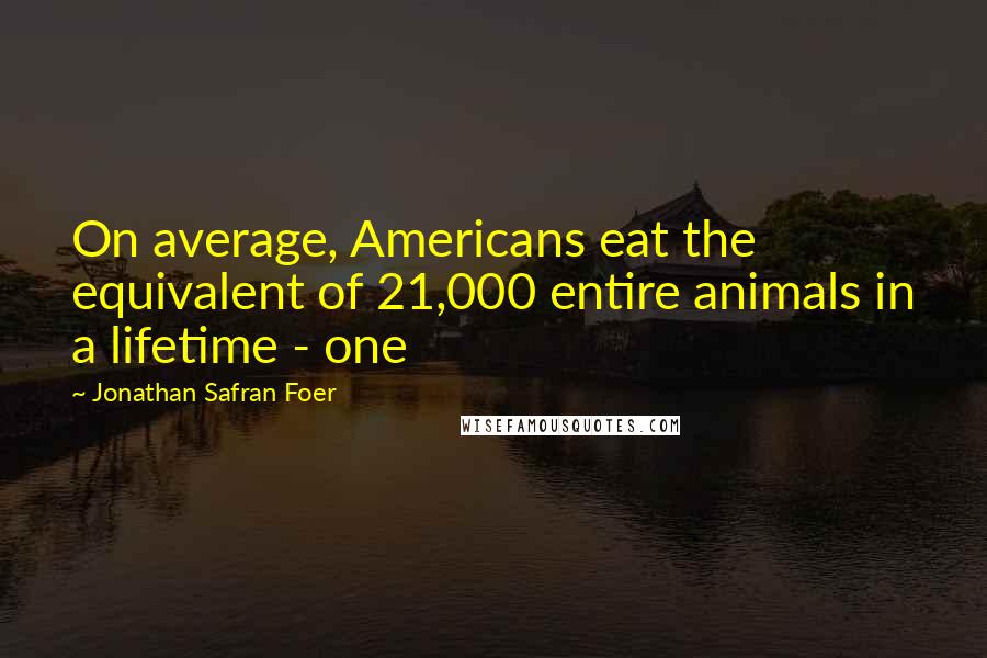 Jonathan Safran Foer Quotes: On average, Americans eat the equivalent of 21,000 entire animals in a lifetime - one