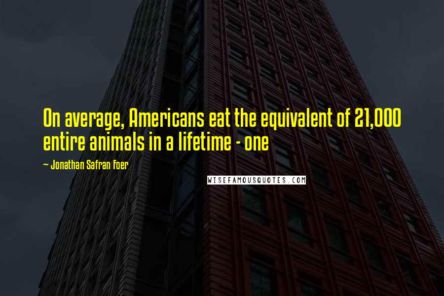 Jonathan Safran Foer Quotes: On average, Americans eat the equivalent of 21,000 entire animals in a lifetime - one