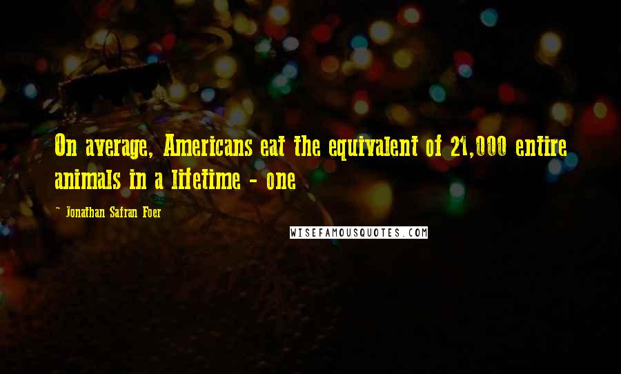 Jonathan Safran Foer Quotes: On average, Americans eat the equivalent of 21,000 entire animals in a lifetime - one