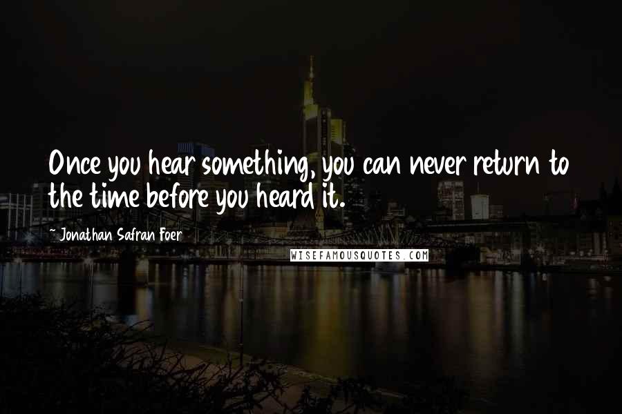 Jonathan Safran Foer Quotes: Once you hear something, you can never return to the time before you heard it.