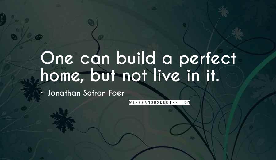 Jonathan Safran Foer Quotes: One can build a perfect home, but not live in it.