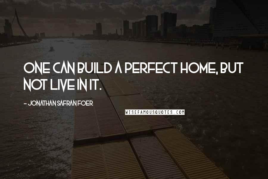Jonathan Safran Foer Quotes: One can build a perfect home, but not live in it.