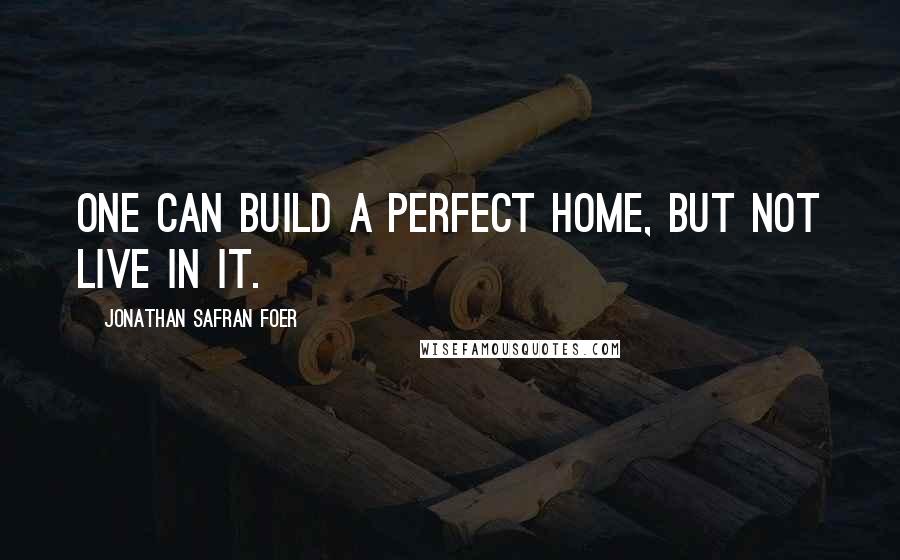 Jonathan Safran Foer Quotes: One can build a perfect home, but not live in it.
