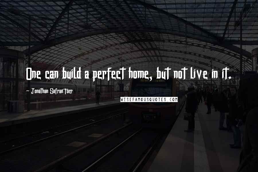 Jonathan Safran Foer Quotes: One can build a perfect home, but not live in it.