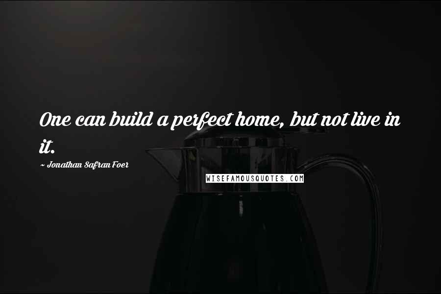 Jonathan Safran Foer Quotes: One can build a perfect home, but not live in it.