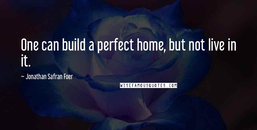 Jonathan Safran Foer Quotes: One can build a perfect home, but not live in it.