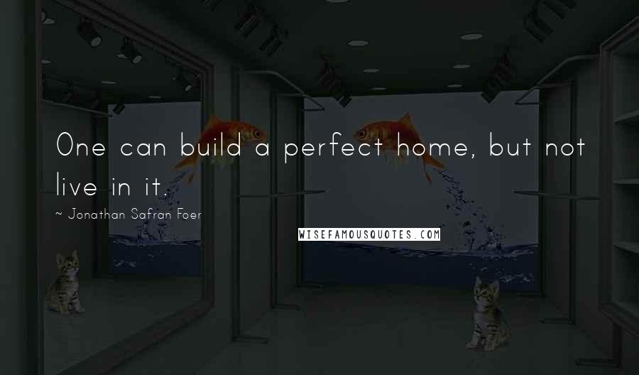 Jonathan Safran Foer Quotes: One can build a perfect home, but not live in it.