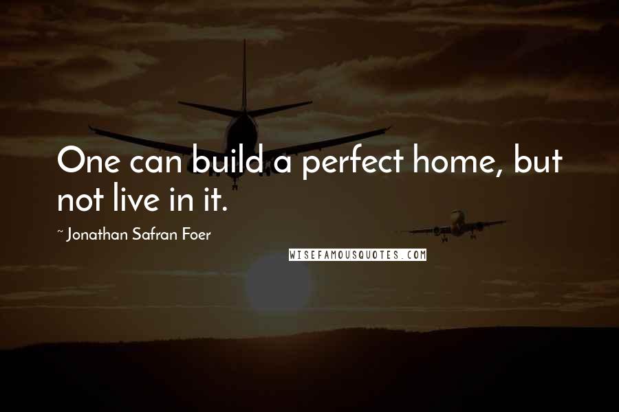 Jonathan Safran Foer Quotes: One can build a perfect home, but not live in it.