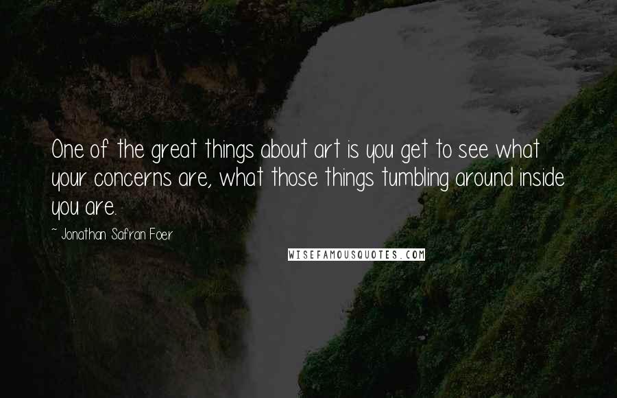 Jonathan Safran Foer Quotes: One of the great things about art is you get to see what your concerns are, what those things tumbling around inside you are.