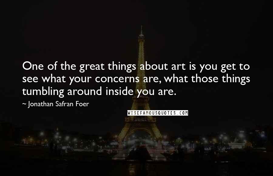 Jonathan Safran Foer Quotes: One of the great things about art is you get to see what your concerns are, what those things tumbling around inside you are.