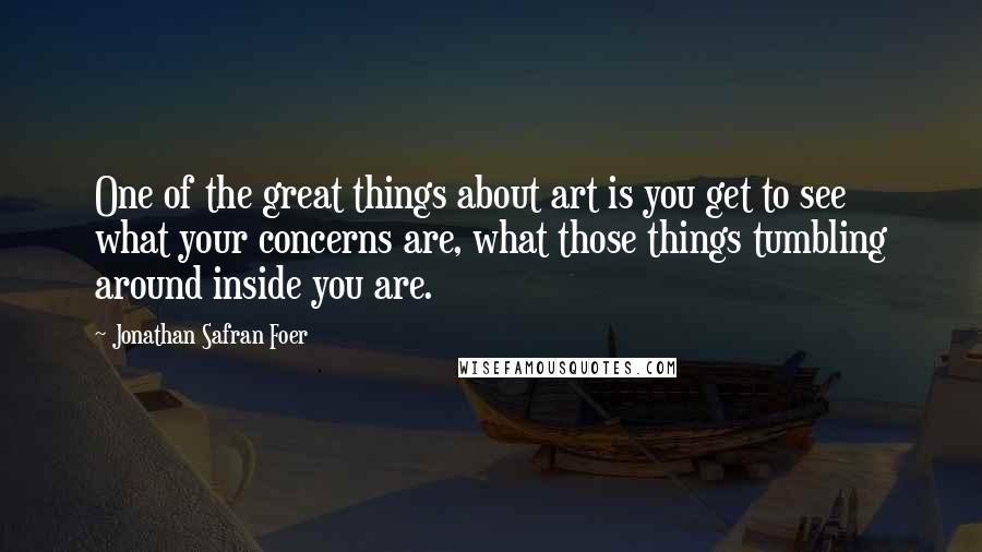 Jonathan Safran Foer Quotes: One of the great things about art is you get to see what your concerns are, what those things tumbling around inside you are.