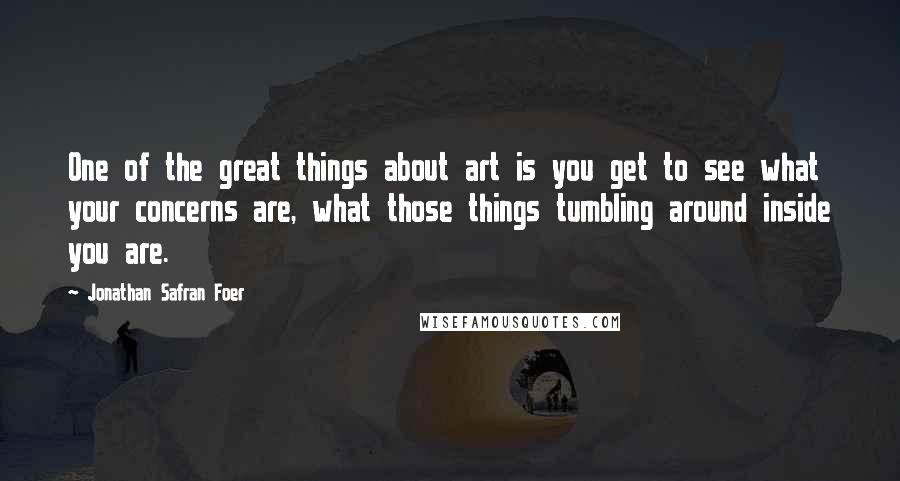 Jonathan Safran Foer Quotes: One of the great things about art is you get to see what your concerns are, what those things tumbling around inside you are.