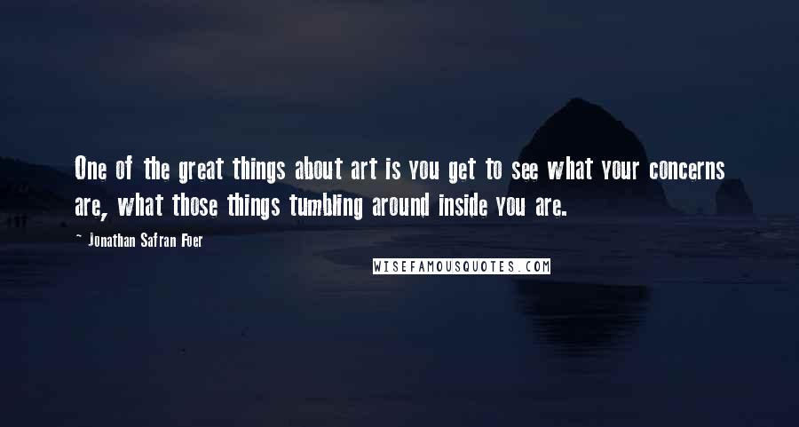 Jonathan Safran Foer Quotes: One of the great things about art is you get to see what your concerns are, what those things tumbling around inside you are.