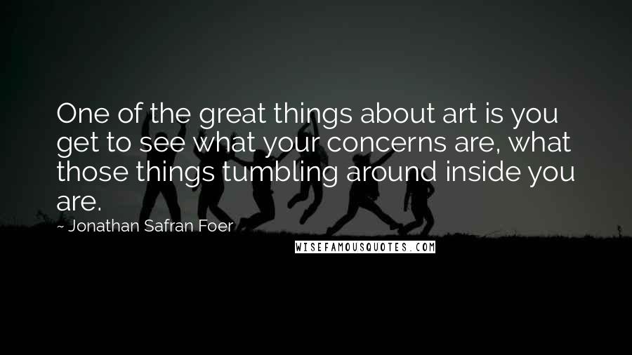 Jonathan Safran Foer Quotes: One of the great things about art is you get to see what your concerns are, what those things tumbling around inside you are.