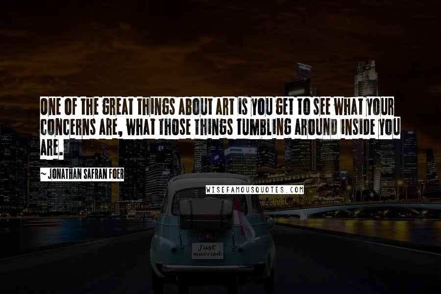 Jonathan Safran Foer Quotes: One of the great things about art is you get to see what your concerns are, what those things tumbling around inside you are.