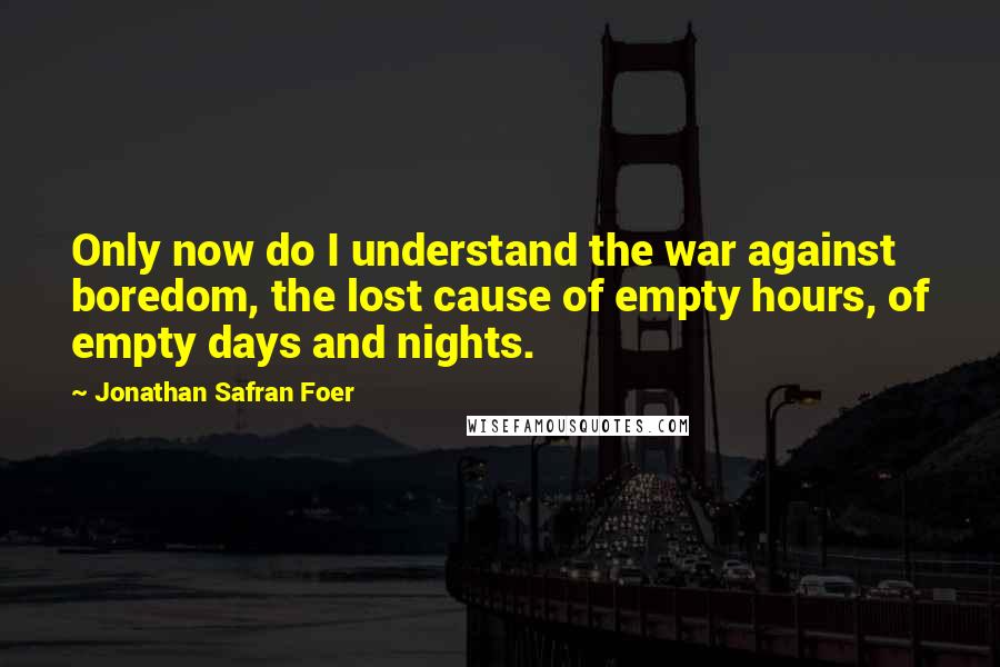 Jonathan Safran Foer Quotes: Only now do I understand the war against boredom, the lost cause of empty hours, of empty days and nights.