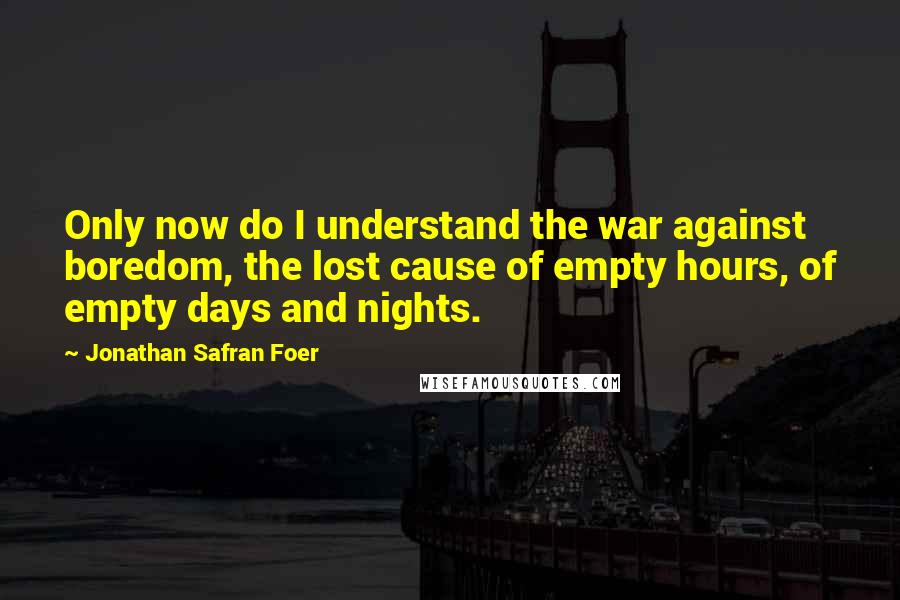 Jonathan Safran Foer Quotes: Only now do I understand the war against boredom, the lost cause of empty hours, of empty days and nights.