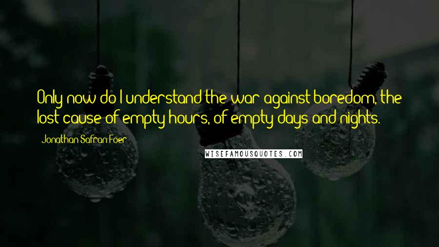 Jonathan Safran Foer Quotes: Only now do I understand the war against boredom, the lost cause of empty hours, of empty days and nights.