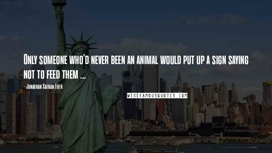 Jonathan Safran Foer Quotes: Only someone who'd never been an animal would put up a sign saying not to feed them ...