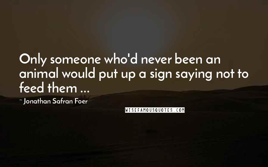 Jonathan Safran Foer Quotes: Only someone who'd never been an animal would put up a sign saying not to feed them ...