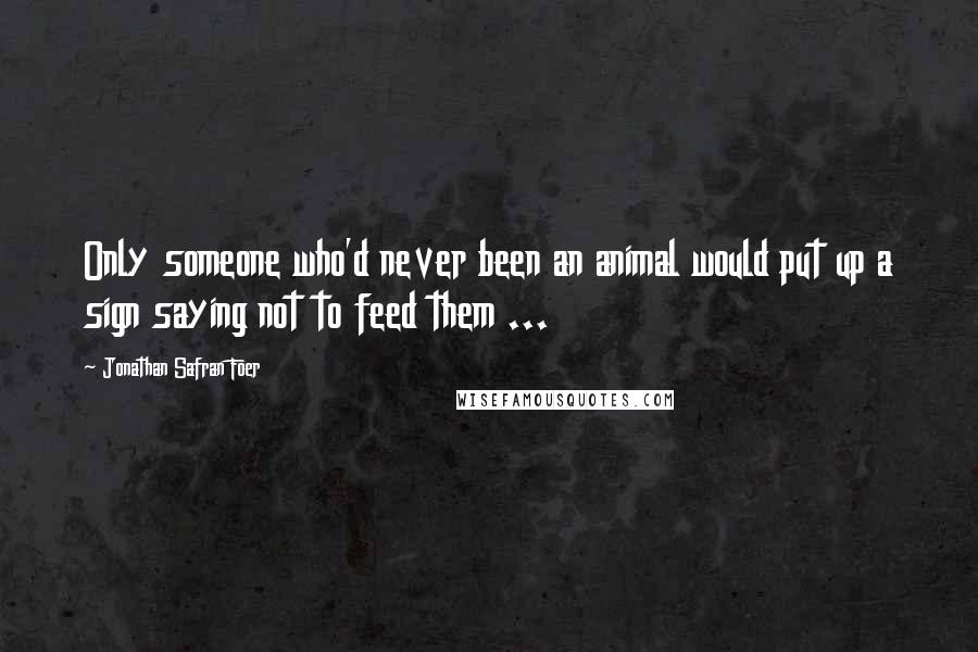 Jonathan Safran Foer Quotes: Only someone who'd never been an animal would put up a sign saying not to feed them ...