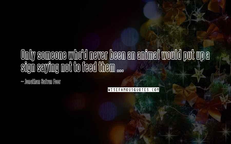 Jonathan Safran Foer Quotes: Only someone who'd never been an animal would put up a sign saying not to feed them ...