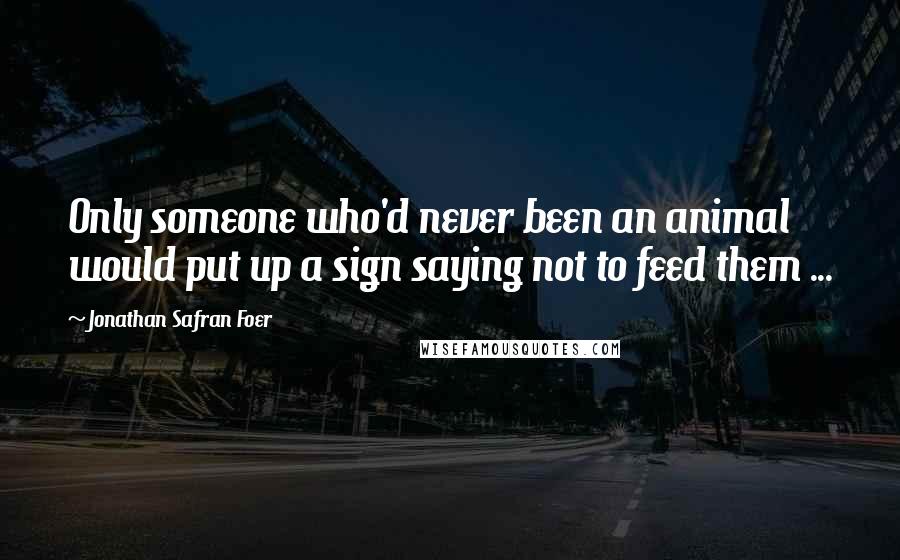 Jonathan Safran Foer Quotes: Only someone who'd never been an animal would put up a sign saying not to feed them ...