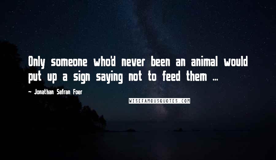 Jonathan Safran Foer Quotes: Only someone who'd never been an animal would put up a sign saying not to feed them ...