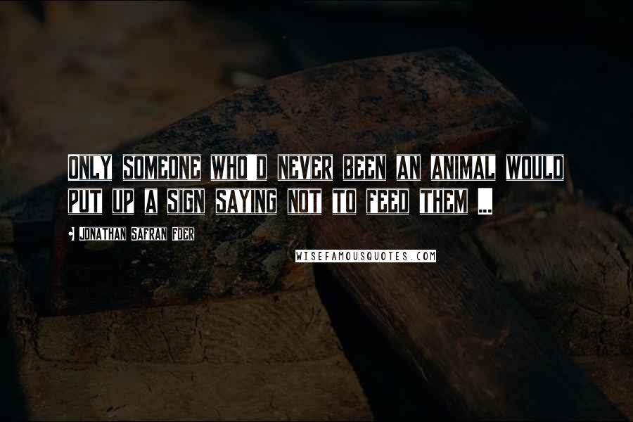 Jonathan Safran Foer Quotes: Only someone who'd never been an animal would put up a sign saying not to feed them ...