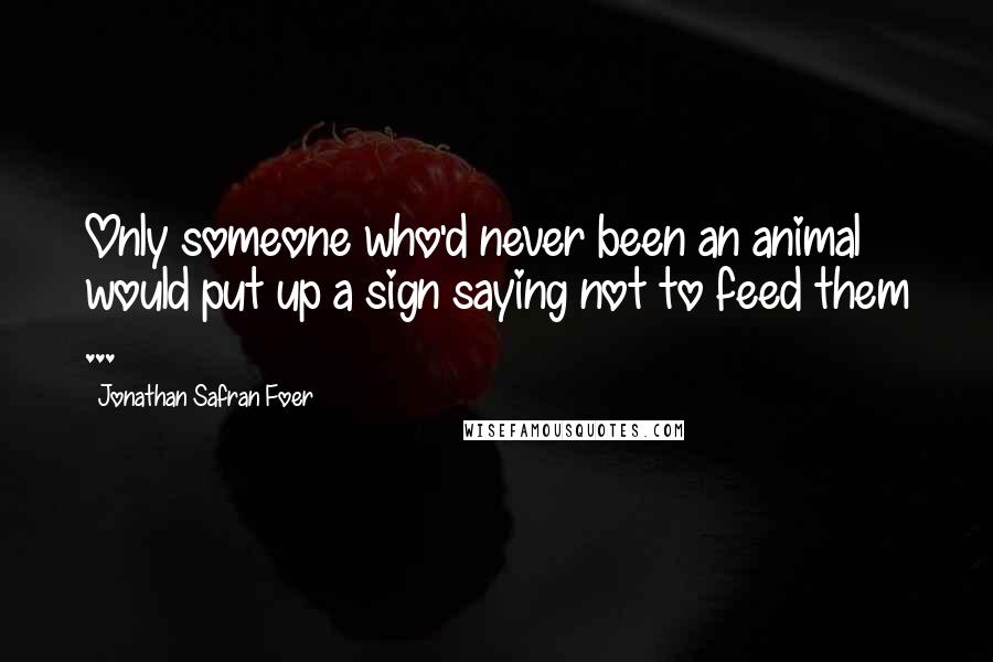 Jonathan Safran Foer Quotes: Only someone who'd never been an animal would put up a sign saying not to feed them ...