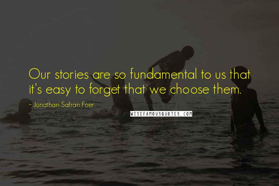 Jonathan Safran Foer Quotes: Our stories are so fundamental to us that it's easy to forget that we choose them.