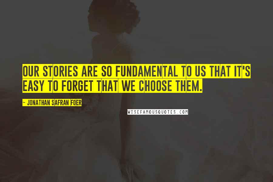 Jonathan Safran Foer Quotes: Our stories are so fundamental to us that it's easy to forget that we choose them.