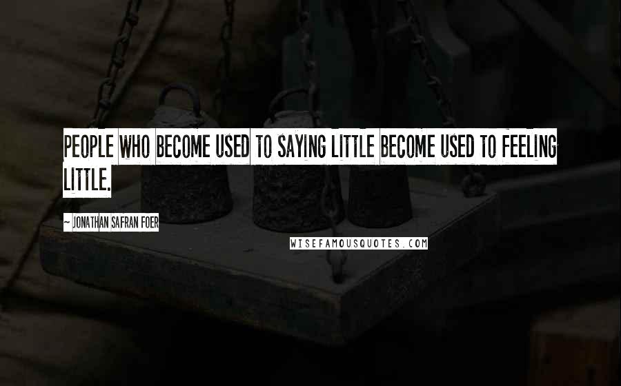 Jonathan Safran Foer Quotes: People who become used to saying little become used to feeling little.