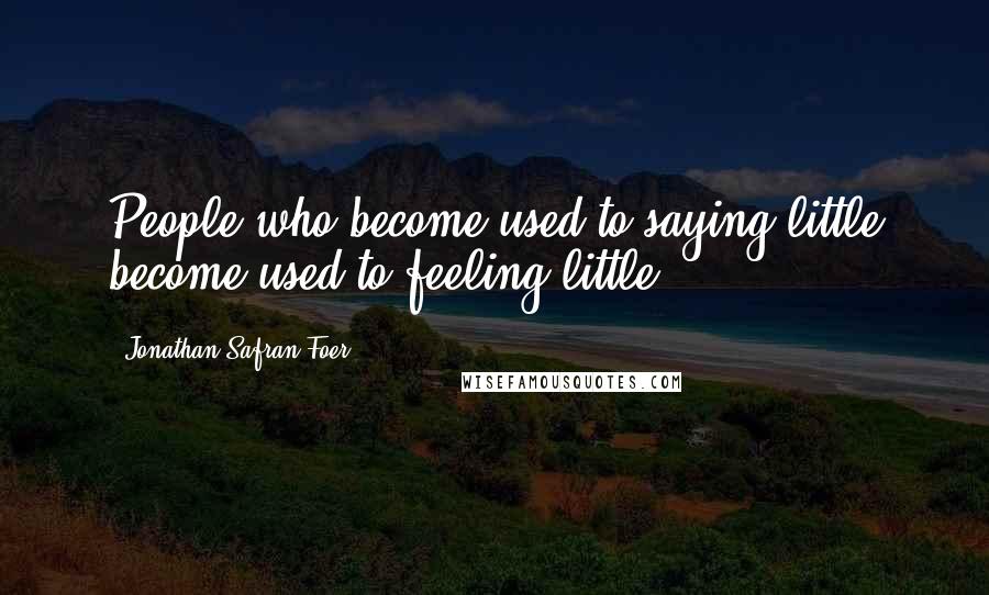 Jonathan Safran Foer Quotes: People who become used to saying little become used to feeling little.