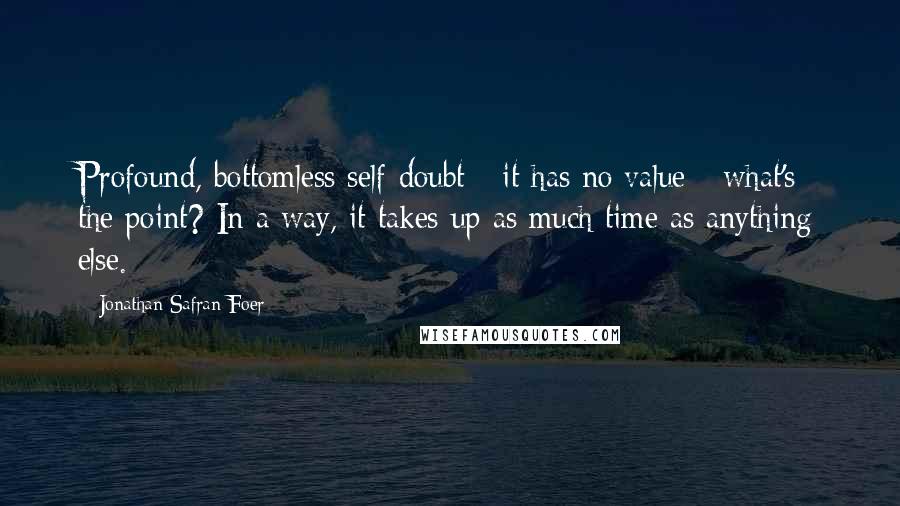 Jonathan Safran Foer Quotes: Profound, bottomless self-doubt - it has no value - what's the point? In a way, it takes up as much time as anything else.