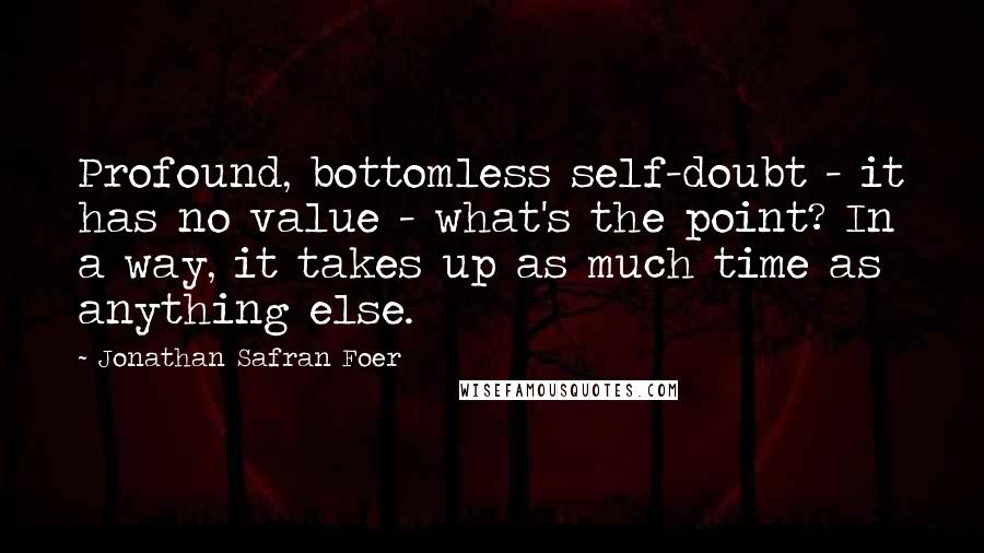 Jonathan Safran Foer Quotes: Profound, bottomless self-doubt - it has no value - what's the point? In a way, it takes up as much time as anything else.