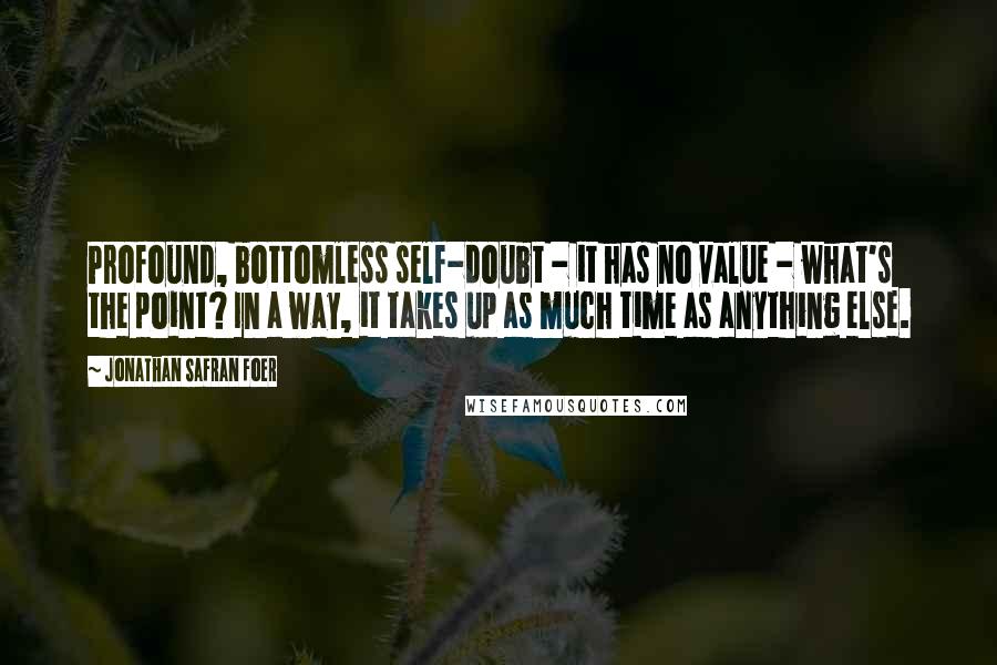 Jonathan Safran Foer Quotes: Profound, bottomless self-doubt - it has no value - what's the point? In a way, it takes up as much time as anything else.