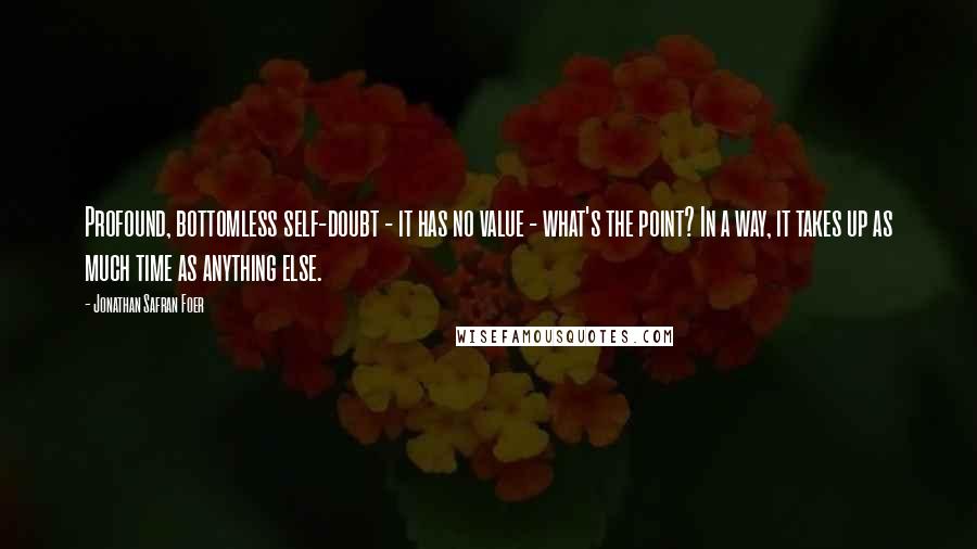 Jonathan Safran Foer Quotes: Profound, bottomless self-doubt - it has no value - what's the point? In a way, it takes up as much time as anything else.