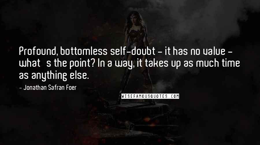 Jonathan Safran Foer Quotes: Profound, bottomless self-doubt - it has no value - what's the point? In a way, it takes up as much time as anything else.