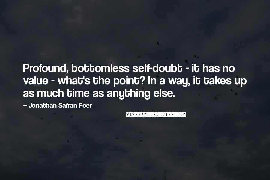 Jonathan Safran Foer Quotes: Profound, bottomless self-doubt - it has no value - what's the point? In a way, it takes up as much time as anything else.