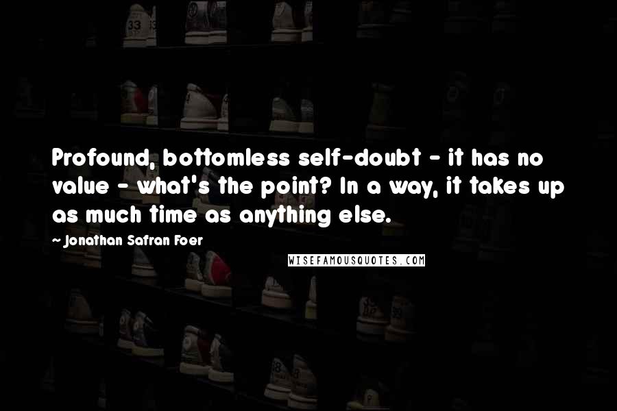 Jonathan Safran Foer Quotes: Profound, bottomless self-doubt - it has no value - what's the point? In a way, it takes up as much time as anything else.