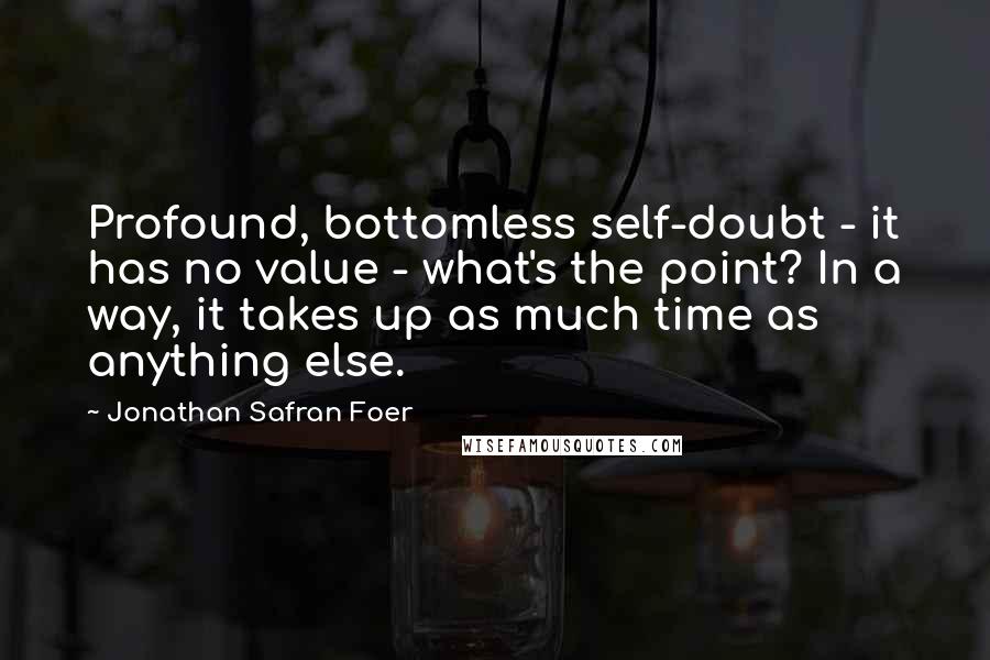 Jonathan Safran Foer Quotes: Profound, bottomless self-doubt - it has no value - what's the point? In a way, it takes up as much time as anything else.