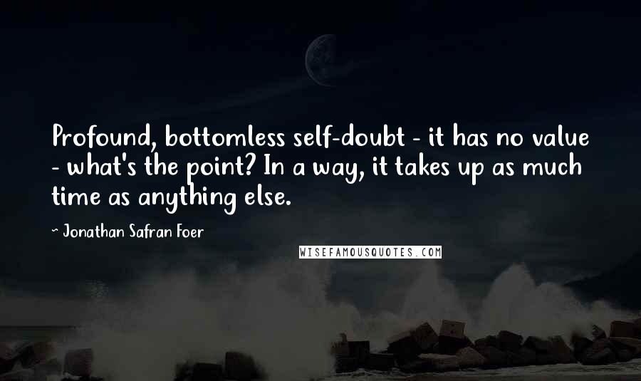 Jonathan Safran Foer Quotes: Profound, bottomless self-doubt - it has no value - what's the point? In a way, it takes up as much time as anything else.