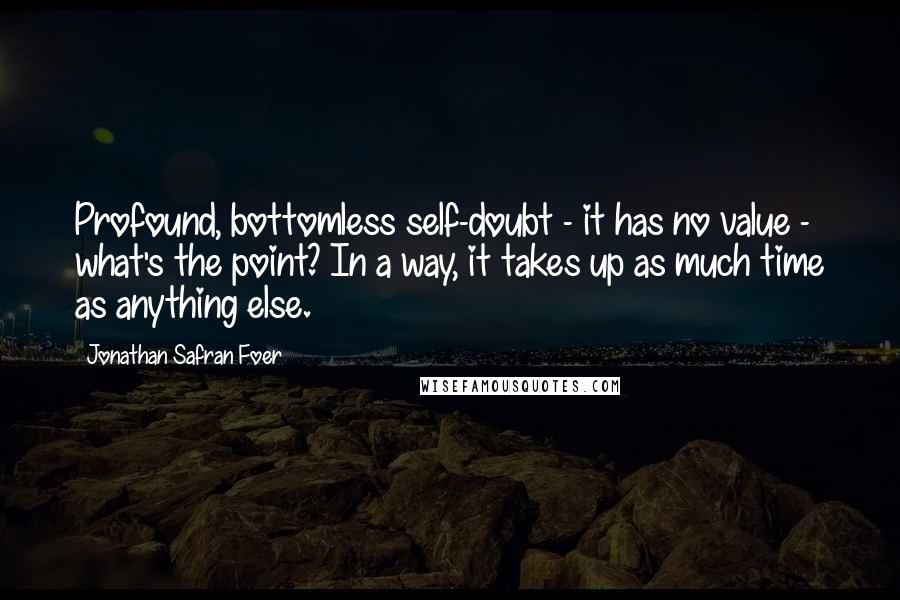 Jonathan Safran Foer Quotes: Profound, bottomless self-doubt - it has no value - what's the point? In a way, it takes up as much time as anything else.