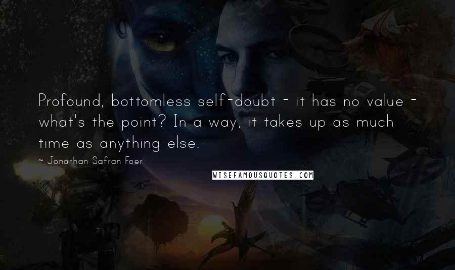 Jonathan Safran Foer Quotes: Profound, bottomless self-doubt - it has no value - what's the point? In a way, it takes up as much time as anything else.