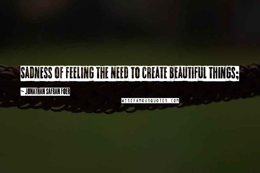 Jonathan Safran Foer Quotes: Sadness of feeling the need to create beautiful things;