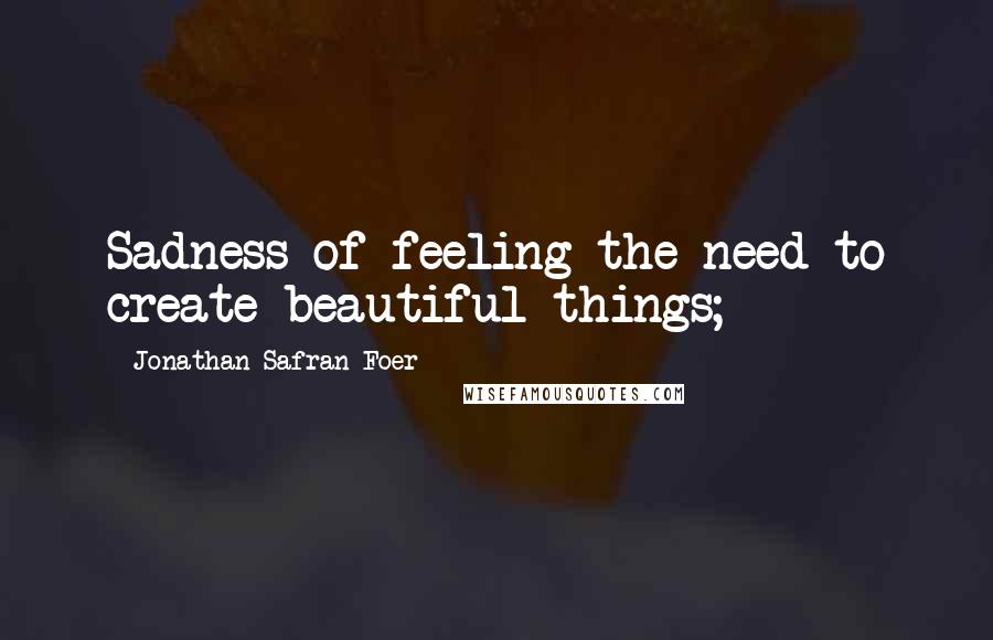 Jonathan Safran Foer Quotes: Sadness of feeling the need to create beautiful things;