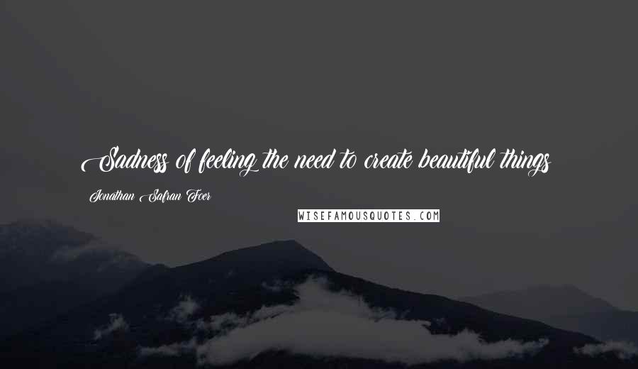 Jonathan Safran Foer Quotes: Sadness of feeling the need to create beautiful things;